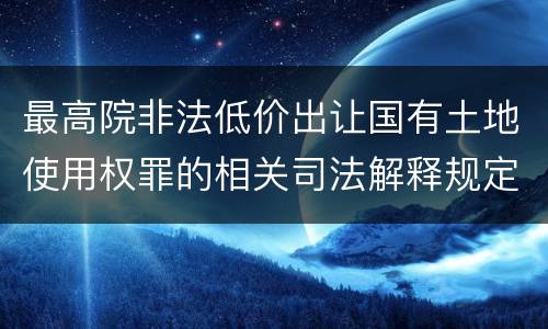 最高院非法低价出让国有土地使用权罪的相关司法解释规定包括哪些内容