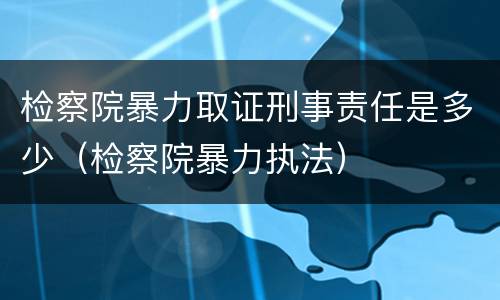 检察院暴力取证刑事责任是多少（检察院暴力执法）