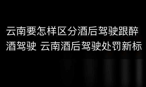 云南要怎样区分酒后驾驶跟醉酒驾驶 云南酒后驾驶处罚新标准