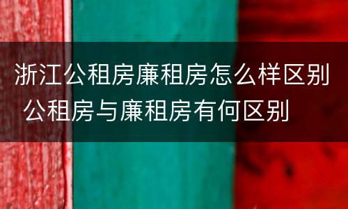浙江公租房廉租房怎么样区别 公租房与廉租房有何区别