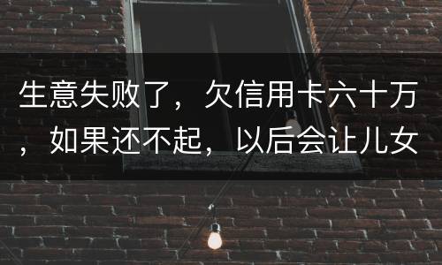 生意失败了，欠信用卡六十万，如果还不起，以后会让儿女继续还吗？孩子还很小