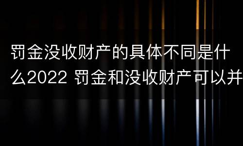 罚金没收财产的具体不同是什么2022 罚金和没收财产可以并处吗