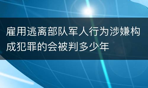 雇用逃离部队军人行为涉嫌构成犯罪的会被判多少年