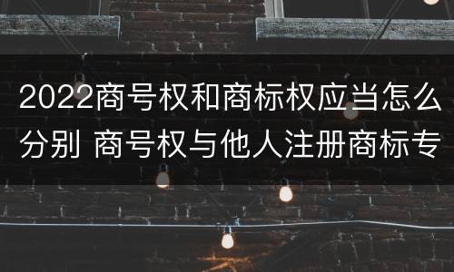 2022商号权和商标权应当怎么分别 商号权与他人注册商标专用权的冲突