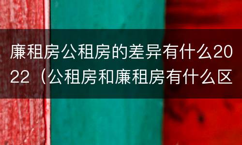廉租房公租房的差异有什么2022（公租房和廉租房有什么区别?2019年的）