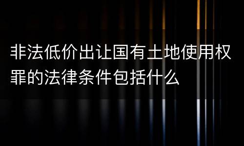非法低价出让国有土地使用权罪的法律条件包括什么