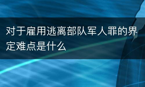 对于雇用逃离部队军人罪的界定难点是什么