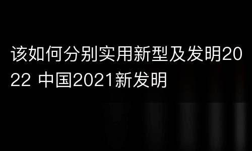 该如何分别实用新型及发明2022 中国2021新发明