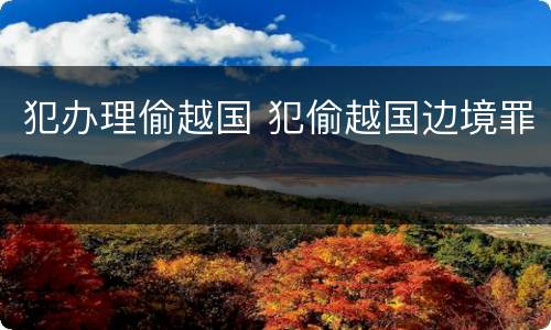 犯办理偷越国 犯偷越国边境罪