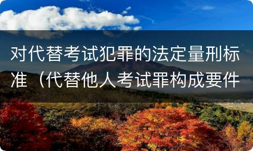 对代替考试犯罪的法定量刑标准（代替他人考试罪构成要件有何规定）
