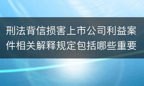 刑法背信损害上市公司利益案件相关解释规定包括哪些重要内容