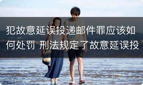 犯故意延误投递邮件罪应该如何处罚 刑法规定了故意延误投递邮件罪
