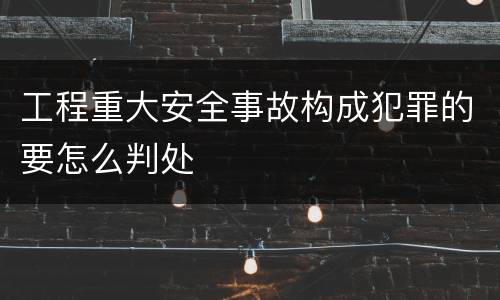 工程重大安全事故构成犯罪的要怎么判处