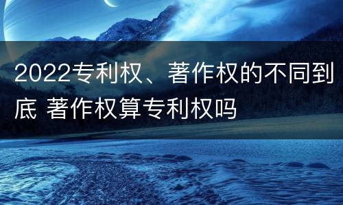 2022专利权、著作权的不同到底 著作权算专利权吗