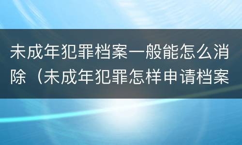 未成年犯罪档案一般能怎么消除（未成年犯罪怎样申请档案封存）