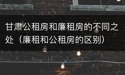 甘肃公租房和廉租房的不同之处（廉租和公租房的区别）