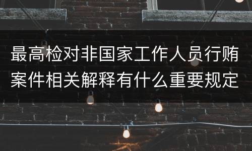 最高检对非国家工作人员行贿案件相关解释有什么重要规定