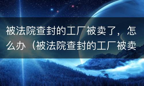 被法院查封的工厂被卖了，怎么办（被法院查封的工厂被卖了,怎么办）