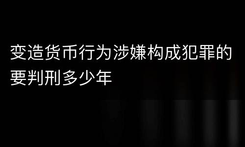 变造货币行为涉嫌构成犯罪的要判刑多少年