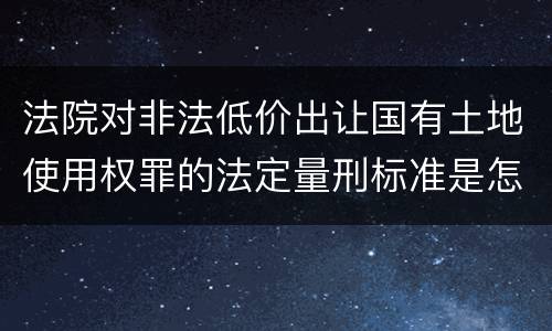 法院对非法低价出让国有土地使用权罪的法定量刑标准是怎样的