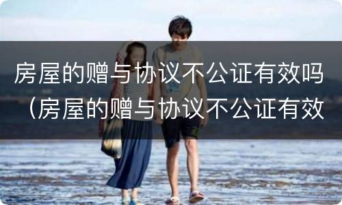 房屋的赠与协议不公证有效吗（房屋的赠与协议不公证有效吗）