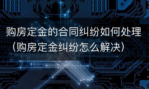 购房定金的合同纠纷如何处理（购房定金纠纷怎么解决）