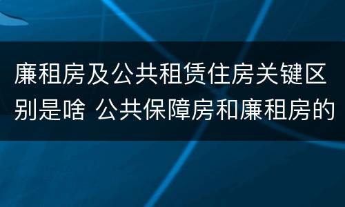 廉租房及公共租赁住房关键区别是啥 公共保障房和廉租房的区别