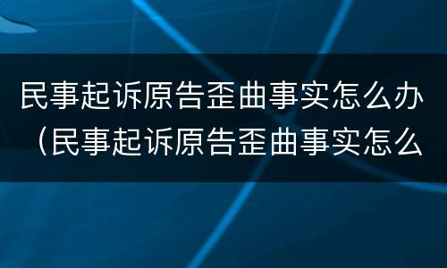 民事起诉原告歪曲事实怎么办（民事起诉原告歪曲事实怎么办理）