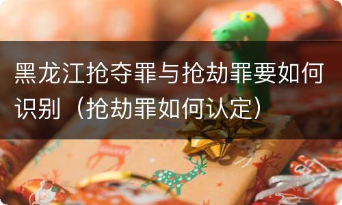 黑龙江抢夺罪与抢劫罪要如何识别（抢劫罪如何认定）