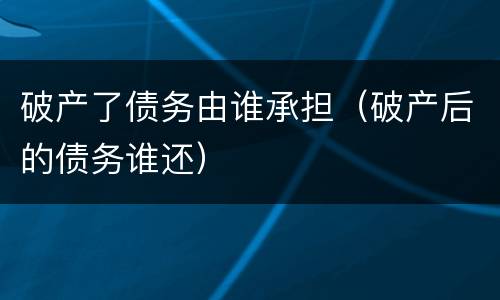 破产了债务由谁承担（破产后的债务谁还）
