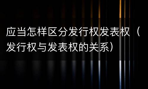 应当怎样区分发行权发表权（发行权与发表权的关系）