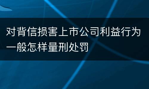 对背信损害上市公司利益行为一般怎样量刑处罚