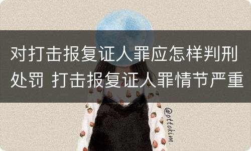 对打击报复证人罪应怎样判刑处罚 打击报复证人罪情节严重