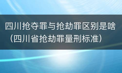 四川抢夺罪与抢劫罪区别是啥（四川省抢劫罪量刑标准）