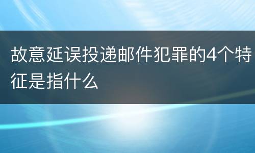 故意延误投递邮件犯罪的4个特征是指什么