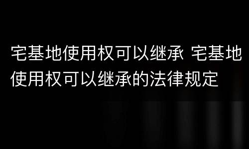 宅基地使用权可以继承 宅基地使用权可以继承的法律规定