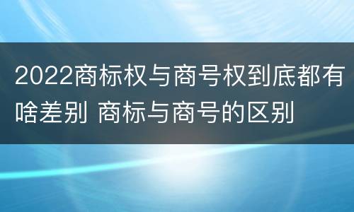 2022商标权与商号权到底都有啥差别 商标与商号的区别