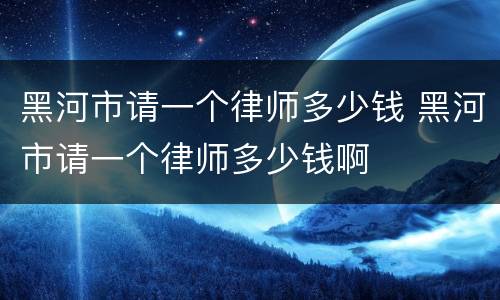 黑河市请一个律师多少钱 黑河市请一个律师多少钱啊