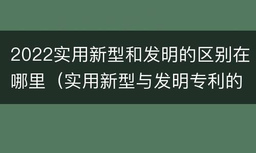 2022实用新型和发明的区别在哪里（实用新型与发明专利的区别有哪些）