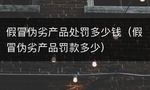 假冒伪劣产品处罚多少钱（假冒伪劣产品罚款多少）
