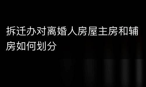 拆迁办对离婚人房屋主房和辅房如何划分