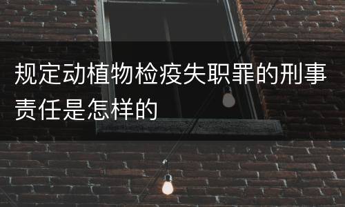 规定动植物检疫失职罪的刑事责任是怎样的