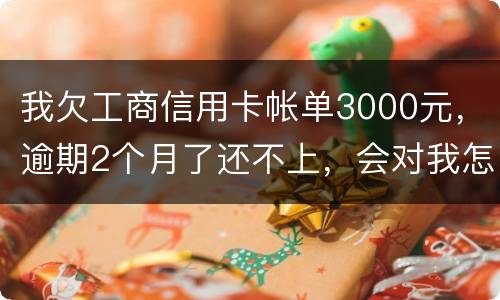 我欠工商信用卡帐单3000元，逾期2个月了还不上，会对我怎么啊