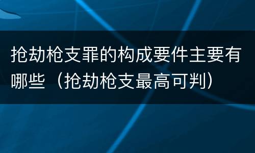 抢劫枪支罪的构成要件主要有哪些（抢劫枪支最高可判）