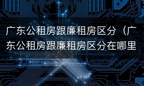 广东公租房跟廉租房区分（广东公租房跟廉租房区分在哪里）
