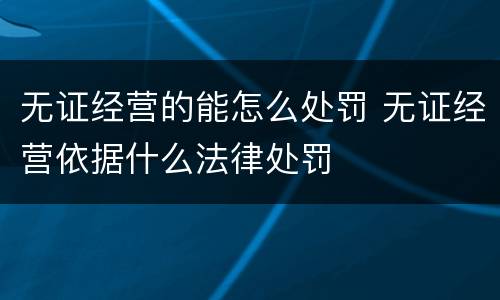 无证经营的能怎么处罚 无证经营依据什么法律处罚
