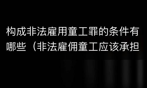 构成非法雇用童工罪的条件有哪些（非法雇佣童工应该承担什么责任）