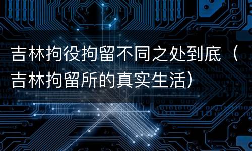 吉林拘役拘留不同之处到底（吉林拘留所的真实生活）