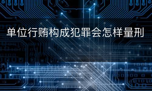 单位行贿构成犯罪会怎样量刑