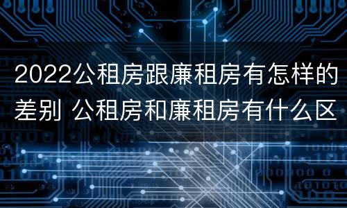 2022公租房跟廉租房有怎样的差别 公租房和廉租房有什么区别,哪个更好点